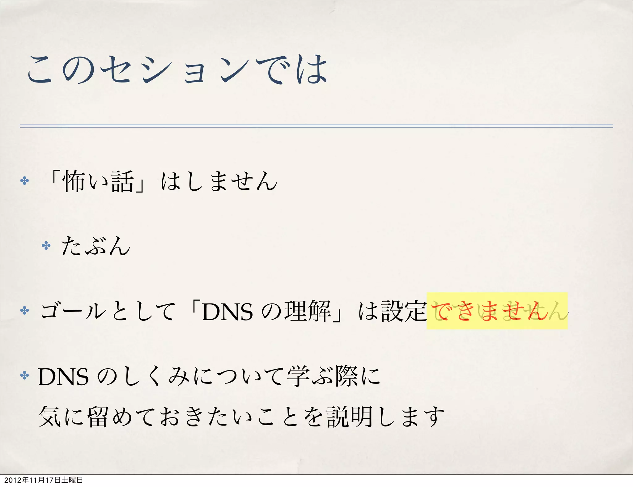 このセションでは

  ✤   「怖い話」はしません

      ✤   たぶん

  ✤   ゴールとして「DNS の理解」は設定していません
                        できません

  ✤   DNS のしくみについて学ぶ際に
      気に留めておきたいことを説明します

2012年11月17日土曜日
 