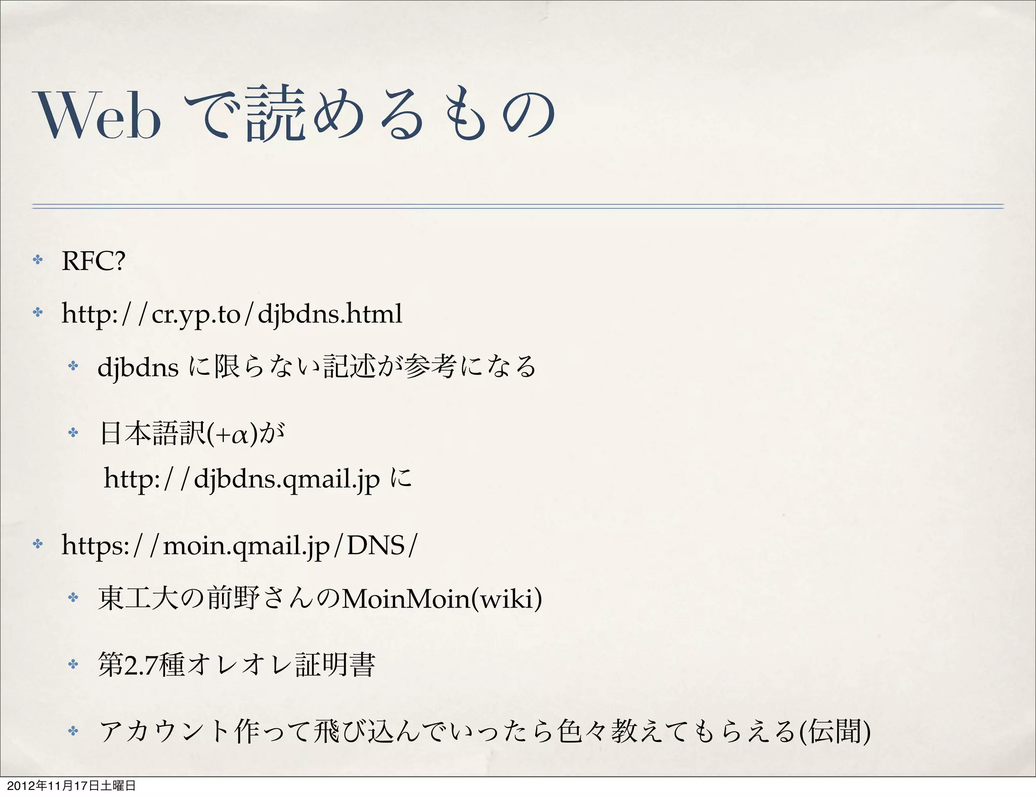 Web で読めるもの
  ✤   RFC?
  ✤   http://cr.yp.to/djbdns.html
      ✤   djbdns に限らない記述が参考になる

      ✤   日本語訳(+!)が
          http://djbdns.qmail.jp に

  ✤   https://moin.qmail.jp/DNS/
      ✤   東工大の前野さんのMoinMoin(wiki)

      ✤   第2.7種オレオレ証明書

      ✤   アカウント作って飛び込んでいったら色々教えてもらえる(伝聞)
2012年11月17日土曜日
 