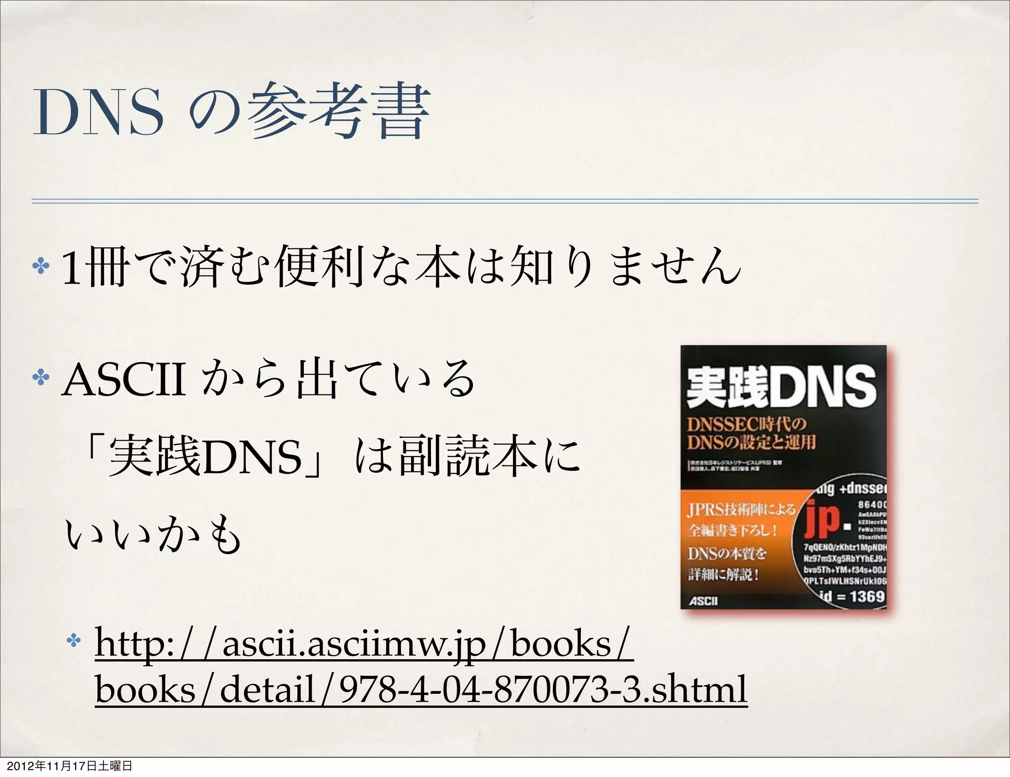 DNS の参考書

  ✤   1冊で済む便利な本は知りません

  ✤   ASCII から出ている
      「実践DNS」は副読本に
      いいかも

      ✤   http://ascii.asciimw.jp/books/
          books/detail/978-4-04-870073-3.shtml
2012年11月17日土曜日
 