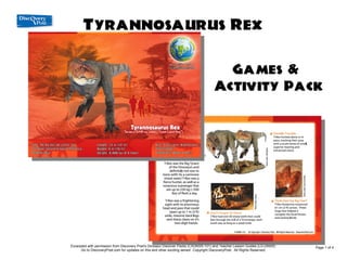 Tyrannosaurus Rex
                                                  Games & Activity Pack

                                                                                                                     Games &
                                                                                                                   Activity Pack




Andr                         Excerpted with permission from Discovery Post's Post's Dinosaur Discover Packs (CXDNSR-101) and Teacher Lesson Guides (LG-DNSR)
                                   Excerpted with permission from Discovery Dinosaur Discover Packs (CXDNSR-101) and Teacher Lesson Guides (LG-DNSR)
       Digitally signed by



                                                                                                                                                                 Page 1 of 4
       Andrew Wert
       DN: cn=Andrew


ew
       Wert, o,



                                   Go to DiscoveryPost.com for updates on thison this andexciting series!series! Copyright DiscoveryPost. All Rights Reserved.
                                         Go to DiscoveryPost.com for updates and other other exciting Copyright DiscoveryPost. All Rights Reserved.
       ou=Discovery Post,
       email=AndrewW@D
       iscoveryPost.com,


Wert
       c=US
       Date: 2009.07.15
       01:10:13 -04'00'
 