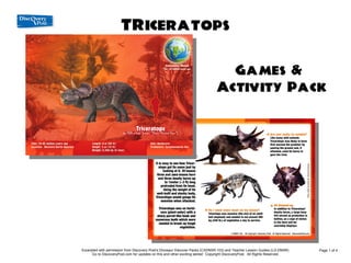 TRiceratops
               Games & Activity Pack

                                                                                 Games &
                                                                               Activity Pack




Excerpted with permission from Discovery Post's Dinosaur Discover Packs (CXDNSR-103) and Teacher Lesson Guides (LG-DNSR)     Page 1 of 4
      Go to DiscoveryPost.com for updates on this and other exciting series! Copyright DiscoveryPost. All Rights Reserved.
 