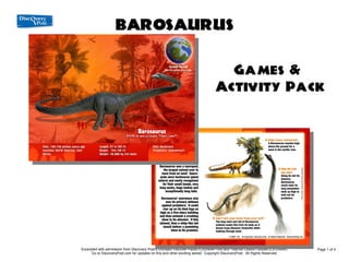 BAROSAURUS
               Games & Activity Pack

                                                                                 Games &
                                                                               Activity Pack




Excerpted with permission from Discovery Post's Dinosaur Discover Packs (CXDNSR-104) and Teacher Lesson Guides (LG-DNSR)     Page 1 of 4
      Go to DiscoveryPost.com for updates on this and other exciting series! Copyright DiscoveryPost. All Rights Reserved.
 