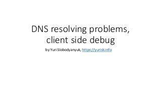 DNS resolving problems,
client side debug
by Yuri Slobodyanyuk, https://yurisk.info
 