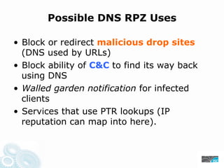 Possible DNS RPZ Uses
• Block or redirect malicious drop sites
(DNS used by URLs)
• Block ability of C&C to find its way back
using DNS
• Walled garden notification for infected
clients
• Services that use PTR lookups (IP
reputation can map into here).