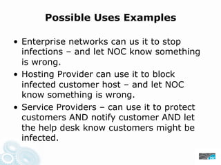 Possible Uses Examples
• Enterprise networks can us it to stop
infections – and let NOC know something
is wrong.
• Hosting Provider can use it to block
infected customer host – and let NOC
know something is wrong.
• Service Providers – can use it to protect
customers AND notify customer AND let
the help desk know customers might be
infected.