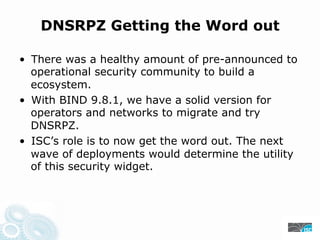 DNSRPZ Getting the Word out
• There was a healthy amount of pre-announced to
operational security community to build a
ecosystem.
• With BIND 9.8.1, we have a solid version for
operators and networks to migrate and try
DNSRPZ.
• ISC’s role is to now get the word out. The next
wave of deployments would determine the utility
of this security widget.