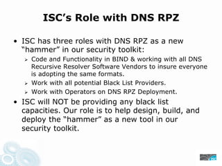 ISC’s Role with DNS RPZ
• ISC has three roles with DNS RPZ as a new
“hammer” in our security toolkit:
Code and Functionality in BIND & working with all DNS
Recursive Resolver Software Vendors to insure everyone
is adopting the same formats.
Work with all potential Black List Providers.
Work with Operators on DNS RPZ Deployment.
• ISC will NOT be providing any black list
capacities. Our role is to help design, build, and
deploy the “hammer” as a new tool in our
security toolkit.