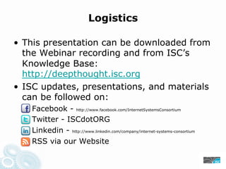 Logistics
• This presentation can be downloaded from
the Webinar recording and from ISC’s
Knowledge Base:
https://deepthought.isc.org
• ISC updates, presentations, and materials
can be followed on:
Facebook - https://www.facebook.com/InternetSystemsConsortium
Twitter - ISCdotORG
Linkedin - https://www.linkedin.com/company/internet-systems-consortium
RSS via our Website