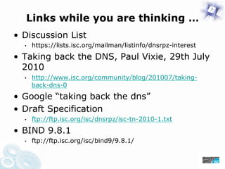Links while you are thinking …
• Discussion List
• https://lists.isc.org/mailman/listinfo/dnsrpz-interest
• Taking back the DNS, Paul Vixie, 29th July
2010
• https://www.isc.org/community/blog/201007/taking-
back-dns-0
• Google “taking back the dns”
• Draft Specification
• ftp://ftp.isc.org/isc/dnsrpz/isc-tn-2010-1.txt
• BIND 9.8.1
• ftp://ftp.isc.org/isc/bind9/9.8.1/