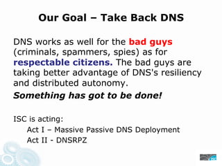 Our Goal – Take Back DNS
DNS works as well for the bad guys
(criminals, spammers, spies) as for
respectable citizens. The bad guys are
taking better advantage of DNS's resiliency
and distributed autonomy.
Something has got to be done!
ISC is acting:
Act I – Massive Passive DNS Deployment
Act II - DNSRPZ