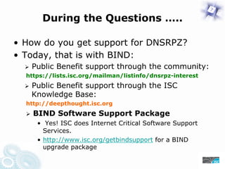 During the Questions …..
• How do you get support for DNSRPZ?
• Today, that is with BIND:
Public Benefit support through the community:
https://lists.isc.org/mailman/listinfo/dnsrpz-interest
Public Benefit support through the ISC
Knowledge Base:
https://deepthought.isc.org
BIND Software Support Package
• Yes! ISC does Internet Critical Software Support
Services.
• https://www.isc.org/getbindsupport for a BIND
upgrade package