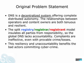 Original Problem Statement
• DNS is a decentralized system offering complete
distributed autonomy. The relationships between
operators and content owners are both tenuous
and resilient.
• The split registry/registrar/registrant model
insulates all parties from responsibility, so the
global DNS lacks accountability. Complaints are
ineffective, even with provable crime/losses.
• This resiliency and unaccountability benefits the
bad actors committing cyber-crime.