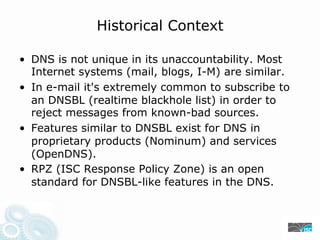Historical Context
• DNS is not unique in its unaccountability. Most
Internet systems (mail, blogs, I-M) are similar.
• In e-mail it's extremely common to subscribe to
an DNSBL (realtime blackhole list) in order to
reject messages from known-bad sources.
• Features similar to DNSBL exist for DNS in
proprietary products (Nominum) and services
(OpenDNS).
• RPZ (ISC Response Policy Zone) is an open
standard for DNSBL-like features in the DNS.