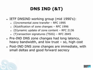 DNS IND (&T)
IETF DNSIND working group (mid 1990's):
(I)ncremental zone transfer – RFC 1995
(N)otification of zone changes – RFC 1996
(D)ynamic update of zone content – RFC 2136
(T)ransaction signatures (TSIG) – RFC 2845
Pre-IND DNS zone changes had long latency,
heavy bandwidth, and low trust – so, high cost
Post-IND DNS zone changes are immediate, with
small deltas and good forward secrecy
