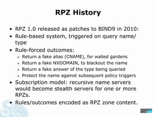 RPZ History
• RPZ 1.0 released as patches to BIND9 in 2010:
• Rule-based system, triggered on query name/
type
• Rule-forced outcomes:
Return a fake alias (CNAME), for walled gardens
Return a fake NXDOMAIN, to blackout the name
Return a fake answer of the type being queried
Protect the name against subsequent policy triggers
• Subscription model: recursive name servers
would become stealth servers for one or more
RPZs.
• Rules/outcomes encoded as RPZ zone content.