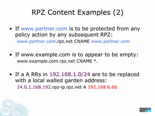 RPZ Content Examples (2)
• If www.partner.com is to be protected from any
policy action by any subsequent RPZ:
www.partner.com.rpz.net CNAME www.partner.com
• If www.example.com is to appear to be empty:
www.example.com.rpz.net CNAME *.
• If a A RRs in 192.168.1.0/24 are to be replaced
with a local walled garden address:
24.0.1.168.192.rpz-ip.rpz.net A 192.168.6.66