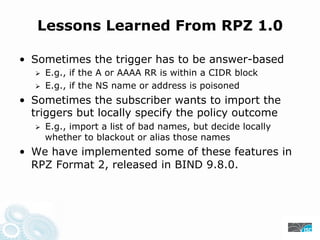 Lessons Learned From RPZ 1.0
• Sometimes the trigger has to be answer-based
E.g., if the A or AAAA RR is within a CIDR block
E.g., if the NS name or address is poisoned
• Sometimes the subscriber wants to import the
triggers but locally specify the policy outcome
E.g., import a list of bad names, but decide locally
whether to blackout or alias those names
• We have implemented some of these features in
RPZ Format 2, released in BIND 9.8.0.
