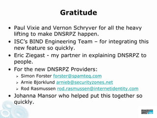 Gratitude
• Paul Vixie and Vernon Schryver for all the heavy
lifting to make DNSRPZ happen.
• ISC’s BIND Engineering Team – for integrating this
new feature so quickly.
• Eric Ziegast - my partner in explaining DNSRPZ to
people.
• For the new DNSRPZ Providers:
Simon Forster forster@spamteq.com
Arnie Bjorklund arnieb@securityzones.net
Rod Rasmussen rod.rasmussen@internetidentity.com
• Johanna Mansor who helped put this together so
quickly.