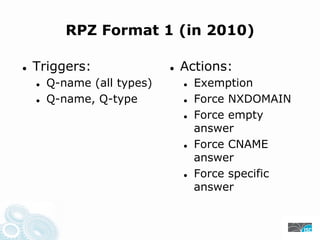 RPZ Format 1 (in 2010)
Triggers: Actions:
Q-name (all types) Exemption
Q-name, Q-type Force NXDOMAIN
Force empty
answer
Force CNAME
answer
Force specific
answer