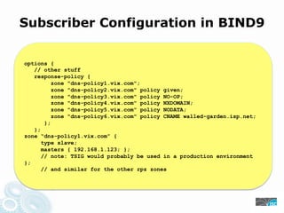 Subscriber Configuration in BIND9
options {
// other stuff
response-policy {
zone "dns-policy1.vix.com";
zone "dns-policy2.vix.com" policy given;
zone "dns-policy3.vix.com" policy NO-OP;
zone "dns-policy4.vix.com" policy NXDOMAIN;
zone "dns-policy5.vix.com" policy NODATA;
zone "dns-policy6.vix.com" policy CNAME walled-garden.isp.net;
};
};
zone “dns-policy1.vix.com” {
type slave;
masters { 192.168.1.123; };
// note: TSIG would probably be used in a production environment
};
// and similar for the other rpz zones