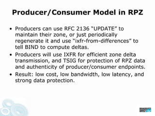 Producer/Consumer Model in RPZ
• Producers can use RFC 2136 “UPDATE” to
maintain their zone, or just periodically
regenerate it and use “ixfr-from-differences” to
tell BIND to compute deltas.
• Producers will use IXFR for efficient zone delta
transmission, and TSIG for protection of RPZ data
and authenticity of producer/consumer endpoints.
• Result: low cost, low bandwidth, low latency, and
strong data protection.