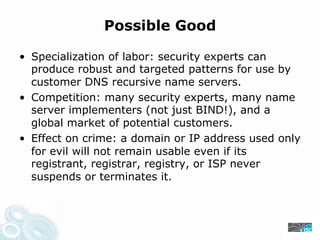 Possible Good
• Specialization of labor: security experts can
produce robust and targeted patterns for use by
customer DNS recursive name servers.
• Competition: many security experts, many name
server implementers (not just BIND!), and a
global market of potential customers.
• Effect on crime: a domain or IP address used only
for evil will not remain usable even if its
registrant, registrar, registry, or ISP never
suspends or terminates it.