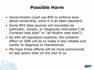 Possible Harm
• Governments could use RPZ to enforce laws
about censorship, since it is an open standard.
• Some RPZ data sources will inevitably be
politically, racially, or religiously motivated (“all
Christian web sites” or “all Muslim web sites”).
• As with all reputation systems, the systemic
effect on DNS will be to make it less reliable and
harder to diagnose or characterize.
• We hope these effects will be more pronounced
on bad actors than on the rest of us.