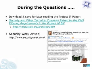 During the Questions …..
• Download & save for later reading the Protect IP Paper:
• Security and Other Technical Concerns Raised by the DNS
Filtering Requirements in the Protect IP Bill.
https://infojustice.org/archives/3469
• Security Week Article:
https://www.securityweek.com/