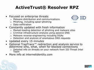 ActiveTrust® Resolver RPZ
• Focused on enterprise threats
Malware distribution and communications
Phishing, including spear-phishing
Data exfiltration
• Constantly updated with fresh information
Market-leading detection of phishing and malware sites
Criminal infrastructure analysis using passive DNS
Malware reverse-engineering including DGAs
Detection and analysis of anomalous DNS requests
• Updated every 15 minutes
• Optional TrapTrace™ redirection and analysis service to
determine who, what, when for blocked connections
Detailed info on threats on your network from IID Threat Intel
Team
• More info at internetidentity.com