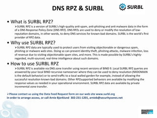 DNS
RPZ
&
SURBL
•
What
is
SURBL
RPZ?
SURBL
RPZ
is
a
version
of
SURBL's
high-‐quality
an>-‐spam,
an>-‐phishing
and
an>
malware
data
in
the
form
of
a
DNS
Response
Policy
Zone
(DNS
RPZ).
DNS
RPZs
are
used
to
deny
or
modify
the
resolu>on
of
low-‐
reputa>on
domains,
in
other
words,
to
deny
DNS
services
for
known-‐bad
domains.
SURBL
is
the
world's
first
provider
of
RPZ
data.
•
Why
use
SURBL
RPZ?
SURBL
RPZ
data
are
typically
used
to
protect
users
from
visi>ng
objec>onable
or
dangerous
spam,
phishing
or
malware
web
sites.
Doing
so
can
prevent
iden>ty
theN,
phishing
aOacks,
malware
infec>on,
loss
of
revenue
due
to
visi>ng
objec>onable
spam
sites,
and
more.
This
is
made
possible
by
SURBL's
highly-‐
regarded,
mul>-‐sourced,
real-‐>me
intelligence
about
such
domains.
•
How
to
use
SURBL
RPZ
SURBL
RPZ
is
available
via
DNS
zone
transfer
using
recent
versions
of
BIND
9.
Local
SURBL
RPZ
queries
are
answered
by
your
local
BIND
recursive
nameserver
where
they
can
be
used
to
deny
resolu>on
(NXDOMAIN
is
the
default
behavior)
or
to
send
traffic
to
a
local
walled
garden
for
example,
instead
of
allowing
the
successful
resolu>on
known-‐bad
domains.
Other
RPZsupported
behaviors
are
available
by
modifying
the
response
values
as
needed
in
your
opera>onal
environment.
SURBL
RPZ
data
are
available
by
private
incremental
zone
transfer.
Please
contact
us
using
the
Data
Feed
Request
form
on
our
web
site
www.surbl.org
in
order
to
arrange
access,
or
call
Arnie
Bjorklund
302-‐231-‐1201,
arnieb@securityzones.net
