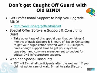 Don’t get Caught Off Guard with
Old BIND!
• Get Professional Support to help you upgrade
BIND!
https://www.isc.org/getbindsupport
• Special Offer Software Support & Consulting
Deal!
Take advantage of this special deal that combines 6
months of Basic Support & 8 hours of Expert Consulting
to get your organization started with BIND support,
have enough support time to get your systems
upgraded, and convince management to budget for
critical DNS infrastructure support.
• Webinar Special Discount!
ISC will E-mail all participants after the webinar. If you
did not get or cannot wait, E-mail to sales@isc.org