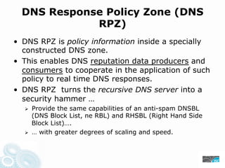 DNS Response Policy Zone (DNS
RPZ)
• DNS RPZ is policy information inside a specially
constructed DNS zone.
• This enables DNS reputation data producers and
consumers to cooperate in the application of such
policy to real time DNS responses.
• DNS RPZ turns the recursive DNS server into a
security hammer …
Provide the same capabilities of an anti-spam DNSBL
(DNS Block List, ne RBL) and RHSBL (Right Hand Side
Block List)….
… with greater degrees of scaling and speed.