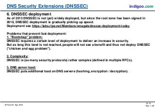 © Peter R. Egli 2015
10/10
Rev. 1.90
DNS Security Extensions (DNSSEC) indigoo.com
6. DNSSEC deployment
As of 2013 DNSSEC is not (yet) widely deployed, but since the root zone has been signed in
2010, DNSSEC deployment is gradually picking up speed.
Deployment see https://labs.ripe.net/Members/wnagele/dnssec-deployment-today
Problems that prevent fast deployment:
1. "Bootstrap" problem:
DNSSEC requires a certain level of deployment to deliver an increase in security.
But as long this level is not reached, people will not see a benefit and thus not deploy DNSSEC
("chicken and egg problem").
2. Complexity:
DNSSEC is (as many security protocols) rather complex (defined in multiple RFCs).
3. DNS server load:
DNSSEC puts additional load on DNS servers (hashing, encryption / decryption).
 