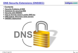 © Peter R. Egli 2015
1/10
Rev. 1.90
DNS Security Extensions (DNSSEC) indigoo.com
Peter R. Egli
INDIGOO.COM
INTRODUCTION TO DNSSEC FOR
SECURING DNS QUERIES AND INFORMATION
DNSSECDNS SECURITY EXTENSIONS
 