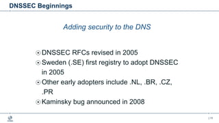| 11
DNSSEC Beginnings
Adding security to the DNS
DNSSEC RFCs revised in 2005
Sweden (.SE) first registry to adopt DNSSEC
in 2005
Other early adopters include .NL, .BR, .CZ,
.PR
Kaminsky bug announced in 2008
 