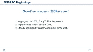 | 12
DNSSEC Beginnings
Growth in adoption, 2009-present
.org signed in 2009, first gTLD to implement
Implemented in root zone in 2010
Steady adoption by registry operators since 2010
 