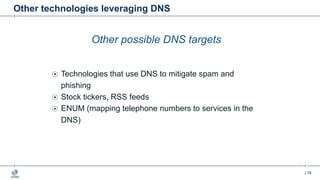 | 16
Other technologies leveraging DNS
Other possible DNS targets
Technologies that use DNS to mitigate spam and
phishing
Stock tickers, RSS feeds
ENUM (mapping telephone numbers to services in the
DNS)
 