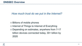 | 4
DNSSEC Overview
How much trust do we put in the Internet?
Billions of mobile phones
Internet of Things to Internet of Everything
Depending on estimates, anywhere from 7-17
billion devices connected today, 30+ billion by
2020
 