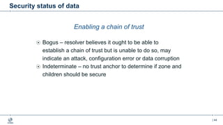 | 44
Security status of data
Enabling a chain of trust
Bogus – resolver believes it ought to be able to
establish a chain of trust but is unable to do so, may
indicate an attack, configuration error or data corruption
Indeterminate – no trust anchor to determine if zone and
children should be secure
 