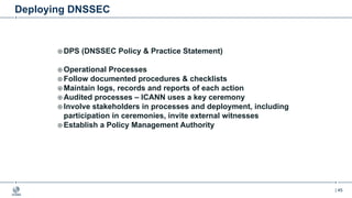 | 45
Deploying DNSSEC
¤ DPS (DNSSEC Policy & Practice Statement)
¤ Operational Processes
¤ Follow documented procedures & checklists
¤ Maintain logs, records and reports of each action
¤ Audited processes – ICANN uses a key ceremony
¤ Involve stakeholders in processes and deployment, including
participation in ceremonies, invite external witnesses
¤ Establish a Policy Management Authority
 