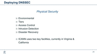 | 46
Deploying DNSSEC
Physical Security
Environmental
Tiers
Access Control
Intrusion Detection
Disaster Recovery
ICANN uses two key facilities, currently in Virginia &
California
 