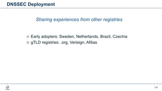 | 50
DNSSEC Deployment
Sharing experiences from other registries
Early adopters: Sweden, Netherlands, Brazil, Czechia
gTLD registries: .org, Verisign, Afilias
 