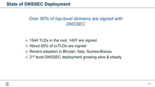 | 51
State of DNSSEC Deployment
Over 90% of top-level domains are signed with
DNSSEC
1544 TLDs in the root, 1407 are signed
About 50% of ccTLDs are signed
Recent adoption in Bhutan, Italy, Guinea-Bissau
2nd level DNSSEC deployment growing slow & steady
 
