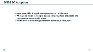 | 56
DNSSEC Adoption
¤ Now need ISPs & application providers to implement
¤ At regional level, looking to banks, infrastructure providers and
government agencies to adopt
¤ Adds level of trust for government domains, banks, ISPs
 
