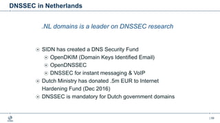 | 59
DNSSEC in Netherlands
.NL domains is a leader on DNSSEC research
SIDN has created a DNS Security Fund
OpenDKIM (Domain Keys Identified Email)
OpenDNSSEC
DNSSEC for instant messaging & VoIP
Dutch Ministry has donated .5m EUR to Internet
Hardening Fund (Dec 2016)
DNSSEC is mandatory for Dutch government domains
 