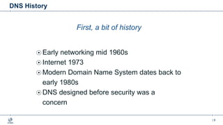 | 6
DNS History
First, a bit of history
Early networking mid 1960s
Internet 1973
Modern Domain Name System dates back to
early 1980s
DNS designed before security was a
concern
 