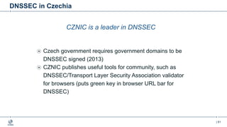 | 61
DNSSEC in Czechia
CZNIC is a leader in DNSSEC
Czech government requires government domains to be
DNSSEC signed (2013)
CZNIC publishes useful tools for community, such as
DNSSEC/Transport Layer Security Association validator
for browsers (puts green key in browser URL bar for
DNSSEC)
 