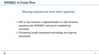 | 63
DNSSEC in Costa Rica
Sharing experiences from other registries
NIC.cr has become a regional leader in Latin America,
assisting with DNSSEC training for neighboring
countries
Pioneering locally developed technology and signing
processes
 