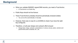 | 71
Background
¤ When you validate DNSSEC signed DNS records, you need a Trust Anchor.
¡ A Trust Anchor is a Public Key.
¤ Public Keys should not live forever.
¤ These Trust Anchors probably should be periodically renewed (rolled).
¡ You can do this automatically or manually.
¤ However, there was no way for us (ICANN) to check if you have the right
key configured.
¤ Therefore, a multi-year design and outreach effort ensued:
¡ Design-team, blogs, outreach, presentations in various venues, plans, vendors and
governments were contacted, etc., etc.
 