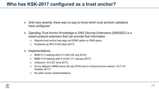 | 74
Who has KSK-2017 configured as a trust anchor?
¤ Until very recently, there was no way to know which trust anchors validators
have configured
¤ Signaling Trust Anchor Knowledge in DNS Security Extensions (DNSSEC) is a
recent protocol extension that can provide that information
¡ Reports trust anchor key tags via EDNS option or DNS query
¡ Published as RFC 8145 (April 2017)
¤ Implementations
¡ BIND 9.11 starting with 9.11.0b3 (28 July 2016)
¡ BIND 9.10 starting with 9.10.5b1 (11 January 2017)
¡ Unbound 1.6.4 (27 June 2017)
¡ On by default in BIND (since 28 July 2016) and in Unbound since version 1.6.7 (10
October 2017)
¡ No other known implementations
 